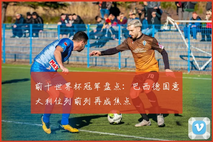 前十世界杯冠军盘点：巴西德国意大利位列前列再成焦点
