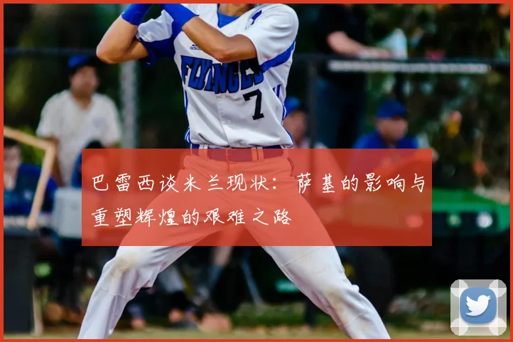 巴雷西谈米兰现状：萨基的影响与重塑辉煌的艰难之路