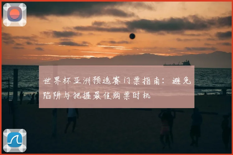 世界杯亚洲预选赛门票指南：避免陷阱与把握最佳购票时机