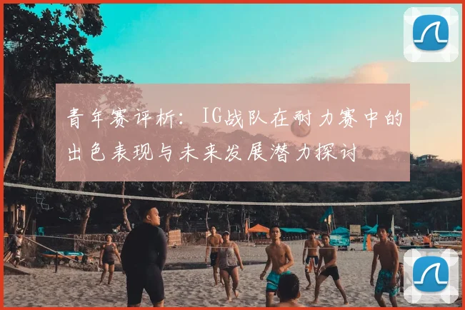 青年赛评析：IG战队在耐力赛中的出色表现与未来发展潜力探讨