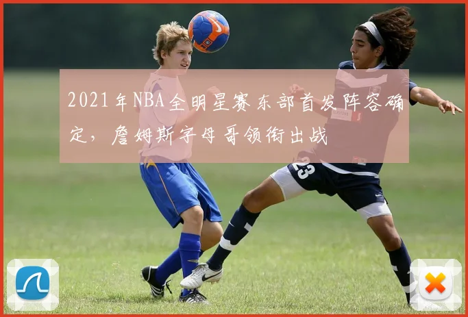 2021年NBA全明星赛东部首发阵容确定，詹姆斯字母哥领衔出战