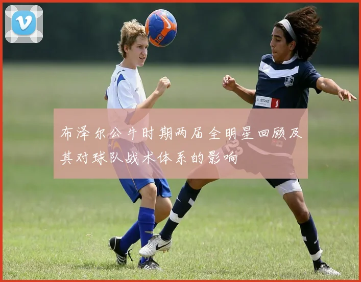 布泽尔公牛时期两届全明星回顾及其对球队战术体系的影响