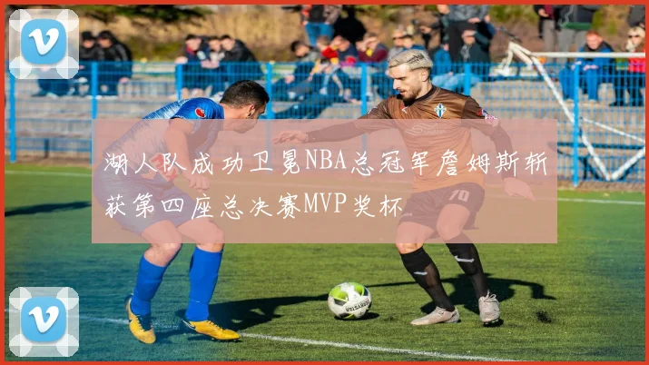 湖人队成功卫冕NBA总冠军詹姆斯斩获第四座总决赛MVP奖杯