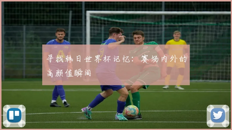 寻找韩日世界杯记忆：赛场内外的高颜值瞬间