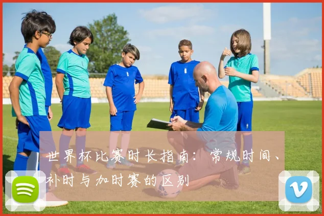 世界杯比赛时长指南：常规时间、补时与加时赛的区别