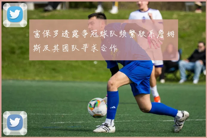 富保罗透露争冠球队频繁联系詹姆斯及其团队寻求合作