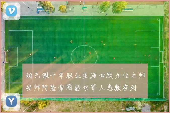 姆巴佩十年职业生涯回顾九位主帅安帅阿隆索图赫尔等人悉数在列