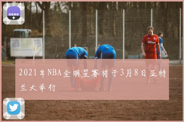 2021年NBA全明星赛将于3月8日亚特兰大举行