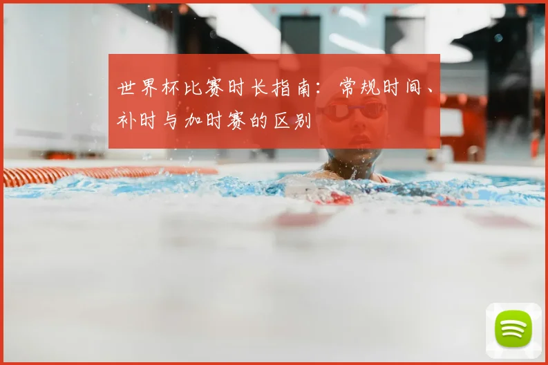 世界杯比赛时长指南：常规时间、补时与加时赛的区别