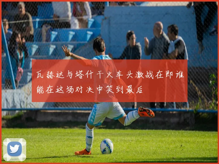 瓦赫达与塔什干火车头激战在即谁能在这场对决中笑到最后