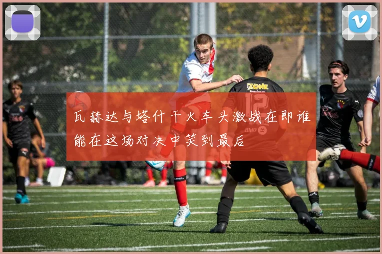 瓦赫达与塔什干火车头激战在即谁能在这场对决中笑到最后