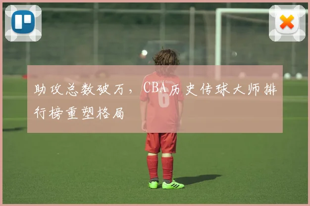 助攻总数破万，CBA历史传球大师排行榜重塑格局