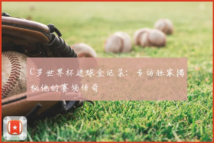C罗世界杯进球全记录：专访独家揭秘他的赛场传奇