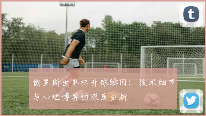 俄罗斯世界杯开球瞬间：技术细节与心理博弈的深度分析
