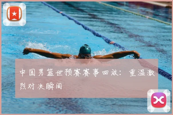 中国男篮世预赛赛事回放：重温激烈对决瞬间