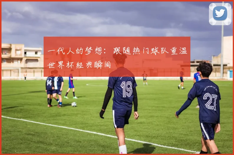一代人的梦想:跟随热门球队重温世界杯经典瞬间