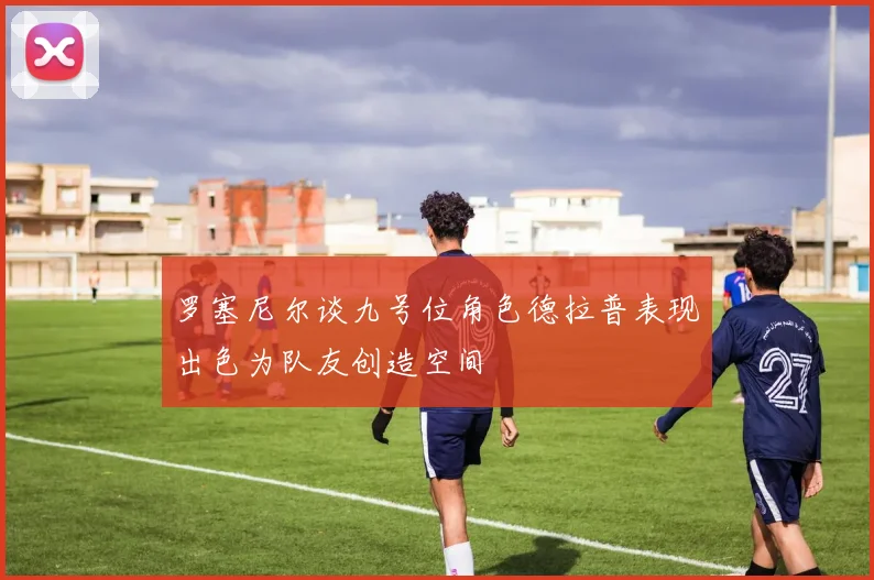罗塞尼尔谈九号位角色德拉普表现出色为队友创造空间