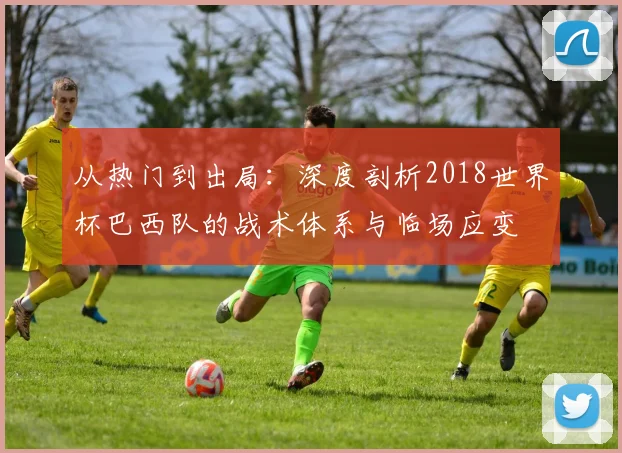 从热门到出局：深度剖析2018世界杯巴西队的战术体系与临场应变