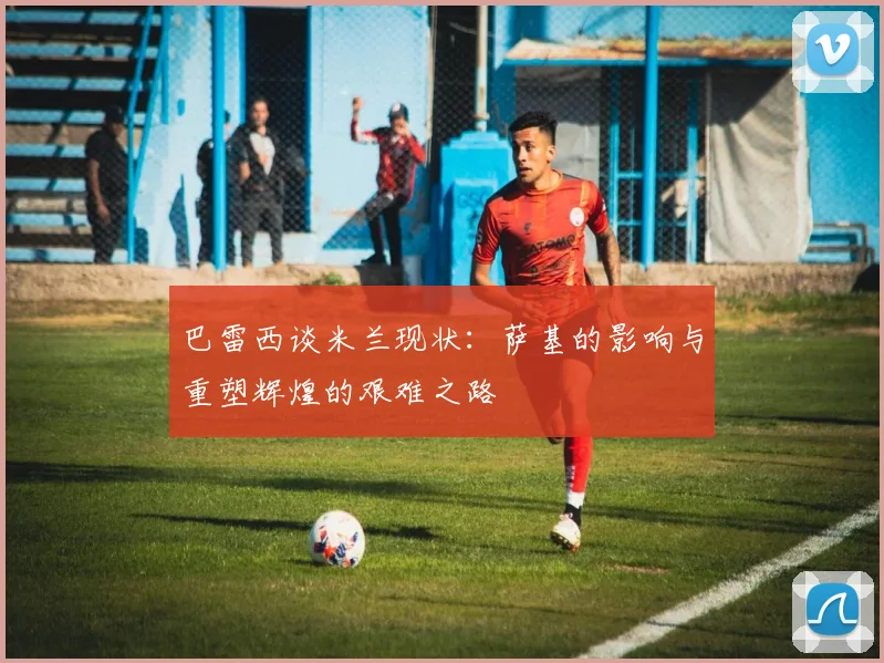 巴雷西谈米兰现状：萨基的影响与重塑辉煌的艰难之路