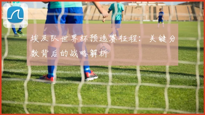 埃及队世界杯预选赛征程：关键分数背后的战略解析