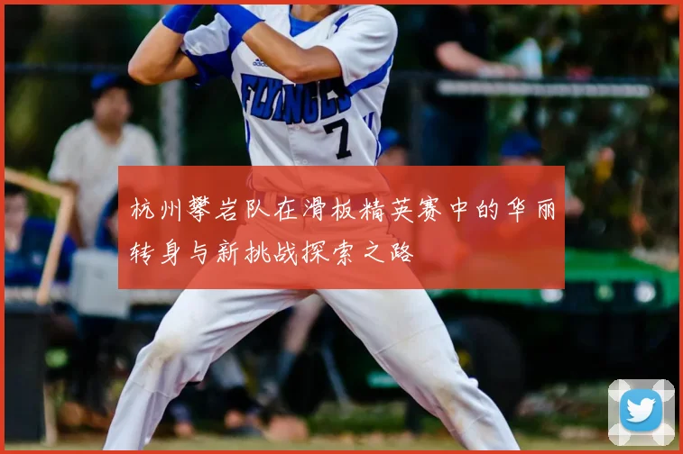 杭州攀岩队在滑板精英赛中的华丽转身与新挑战探索之路
