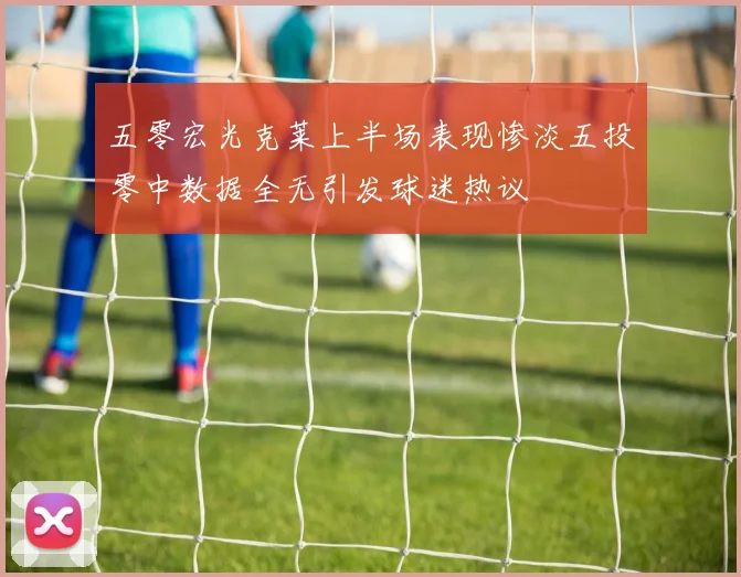 五零宏光克莱上半场表现惨淡五投零中数据全无引发球迷热议