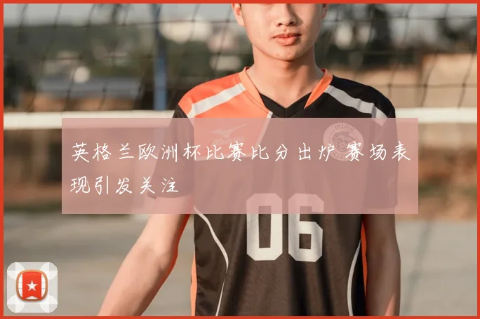 英格兰欧洲杯比赛比分出炉 赛场表现引发关注