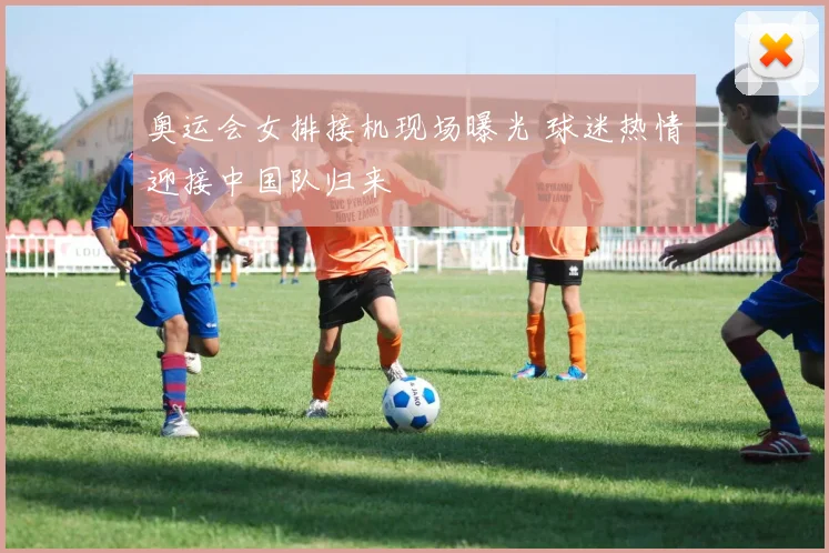 奥运会女排接机现场曝光 球迷热情迎接中国队归来