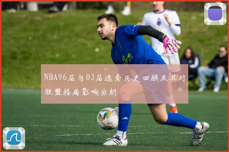 NBA96届与03届选秀历史回顾及其对联盟格局影响分析
