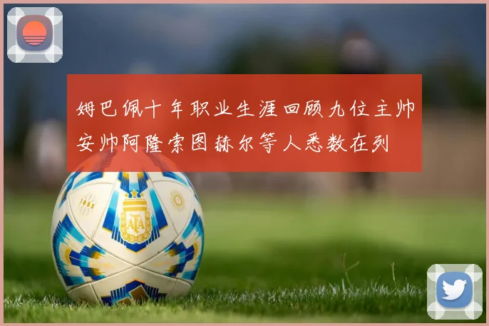 姆巴佩十年职业生涯回顾九位主帅安帅阿隆索图赫尔等人悉数在列