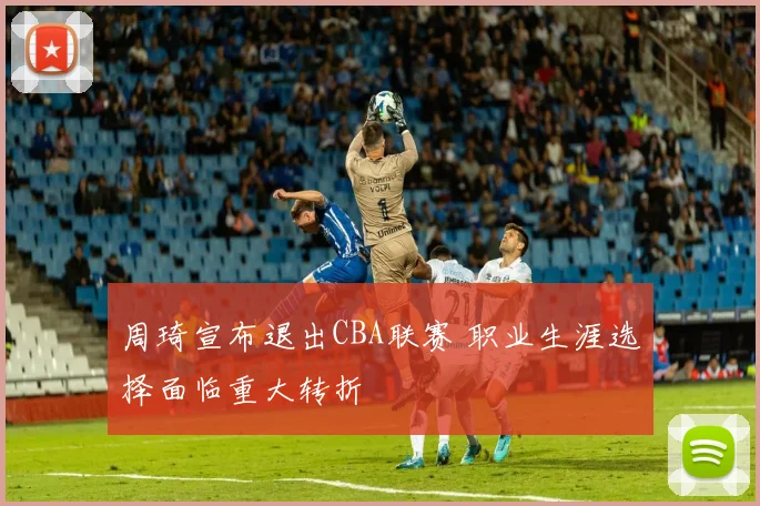 周琦宣布退出CBA联赛 职业生涯选择面临重大转折