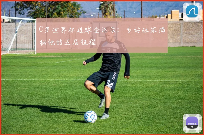 C罗世界杯进球全记录：专访独家揭秘他的五届征程