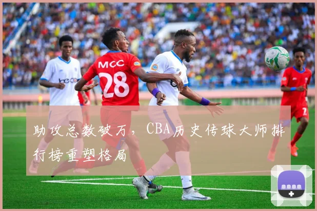 助攻总数破万，CBA历史传球大师排行榜重塑格局