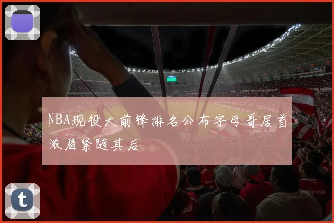 NBA现役大前锋排名公布字母哥居首浓眉紧随其后