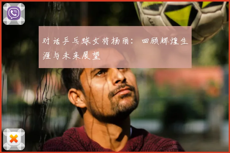 对话乒乓球女将杨丽：回顾辉煌生涯与未来展望