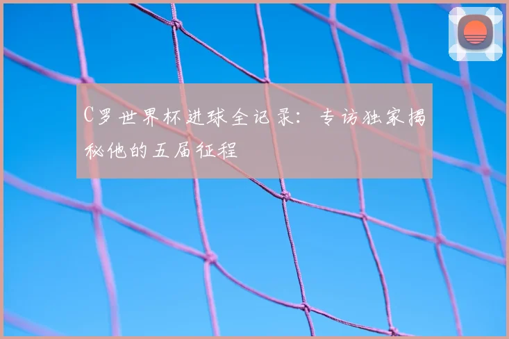 C罗世界杯进球全记录：专访独家揭秘他的五届征程