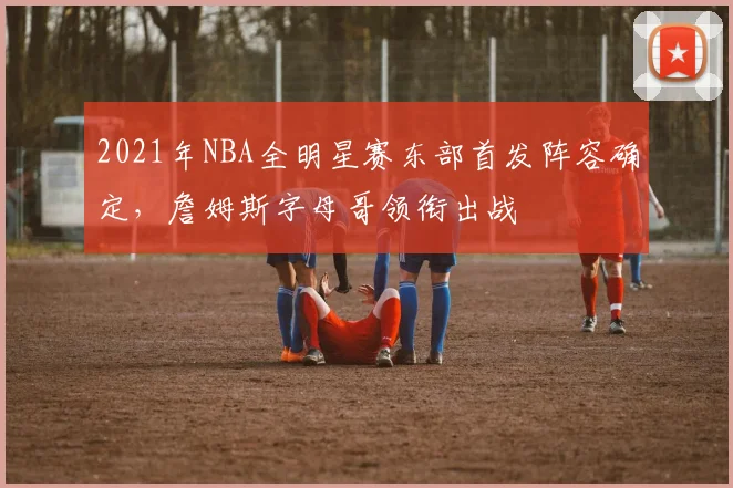 2021年NBA全明星赛东部首发阵容确定，詹姆斯字母哥领衔出战