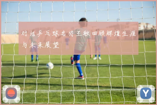 对话乒乓球名将王敏回顾辉煌生涯与未来展望
