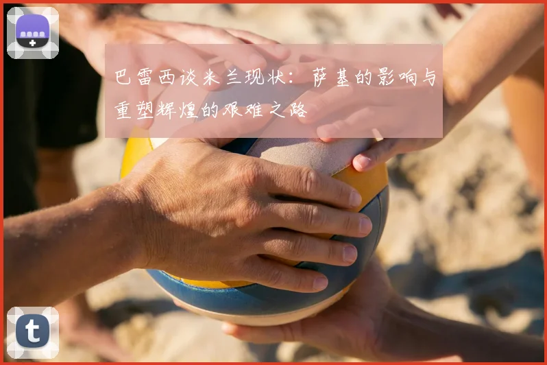 巴雷西谈米兰现状:萨基的影响与重塑辉煌的艰难之路