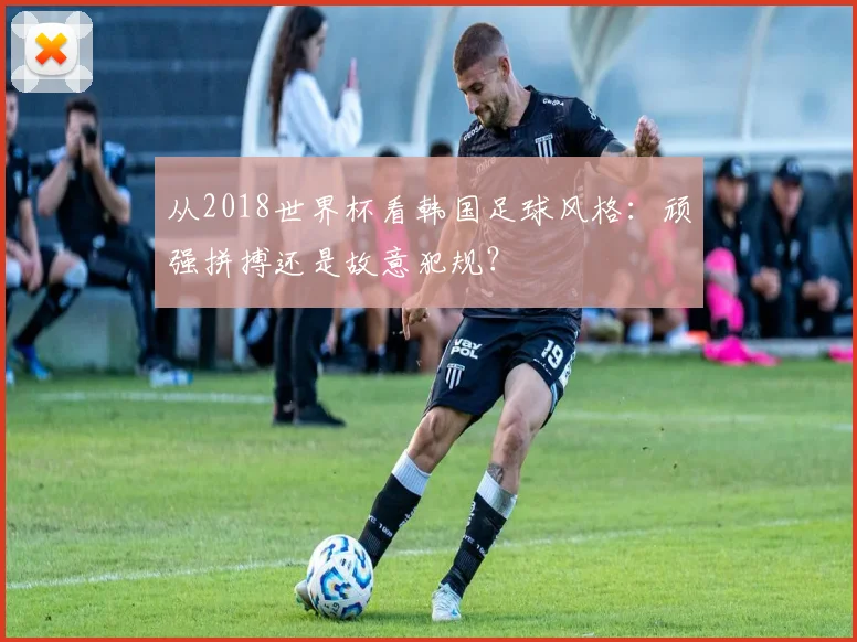 从2018世界杯看韩国足球风格：顽强拼搏还是故意犯规？