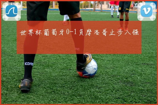 世界杯葡萄牙0-1负摩洛哥止步八强