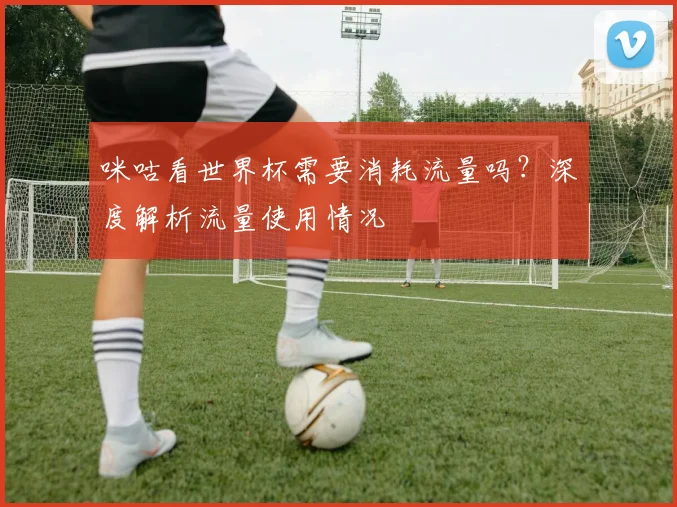 咪咕看世界杯需要消耗流量吗？深度解析流量使用情况
