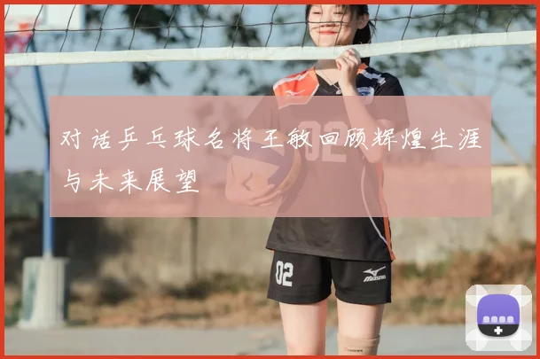 对话乒乓球名将王敏回顾辉煌生涯与未来展望