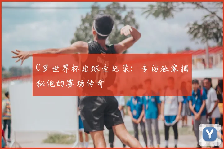C罗世界杯进球全记录：专访独家揭秘他的赛场传奇